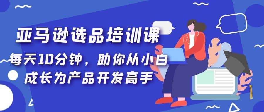 亚马逊选品培训课，每天10分钟，助你从小白成长为产品开发高手创富副业网-网创项目资源站-副业项目-创业项目-搞钱项目创富副业网