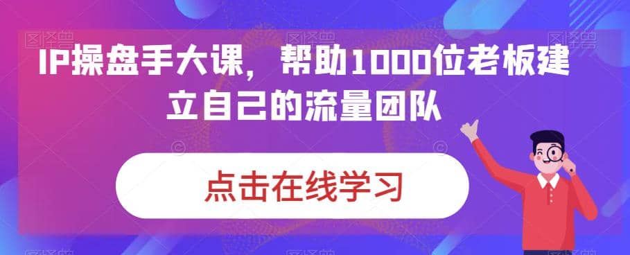 IP-操盘手大课，帮助1000位老板建立自己的流量团队（13节课）创富副业网-网创项目资源站-副业项目-创业项目-搞钱项目创富副业网
