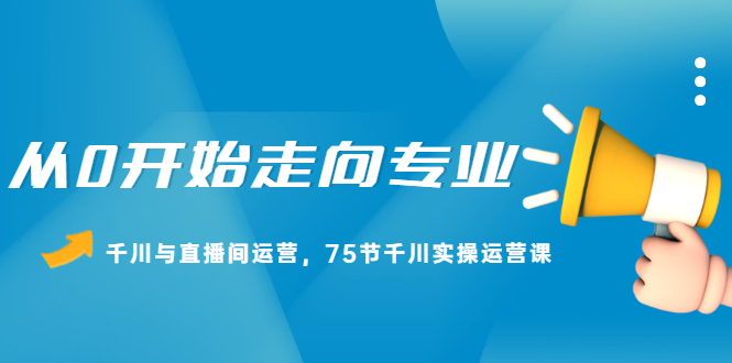 从0开始走向专业，千川与直播间运营，75节千川实操运营课创富副业网-网创项目资源站-副业项目-创业项目-搞钱项目创富副业网