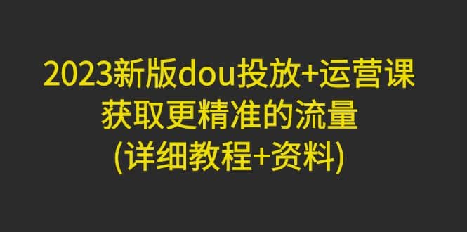 2023新版dou投放+运营课：获取更精准的流量(详细教程+资料)无水印创富副业网-网创项目资源站-副业项目-创业项目-搞钱项目创富副业网