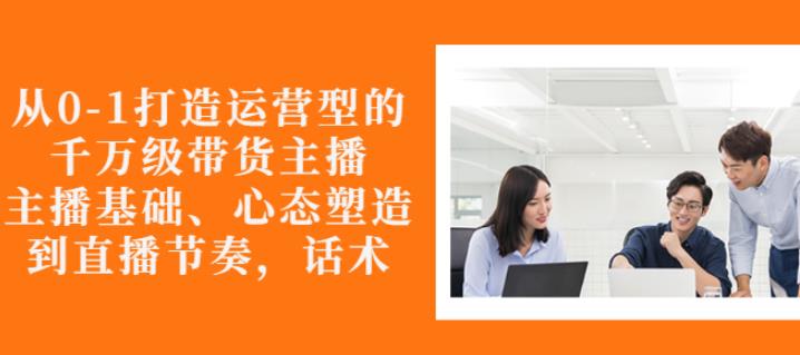 从0-1打造运营型的带货主播：主播基础、心态塑造，能力培养到直播节奏，话术进行全面讲解创富副业网-网创项目资源站-副业项目-创业项目-搞钱项目创富副业网