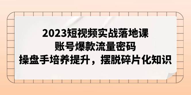 2023短视频实战落地课，账号爆款流量密码，操盘手培养提升，摆脱碎片化知识创富副业网-网创项目资源站-副业项目-创业项目-搞钱项目创富副业网