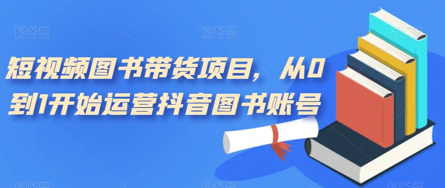 短视频图书带货项目，从0到1开始运营抖音图书账号（10节课）创富副业网-网创项目资源站-副业项目-创业项目-搞钱项目创富副业网
