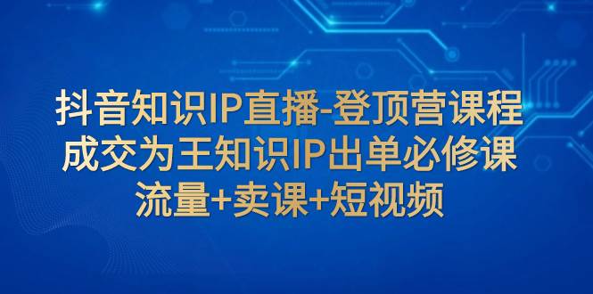 抖音知识IP直播-登顶营课程：成交为王知识IP出单必修课  流量+卖课+短视频创富副业网-网创项目资源站-副业项目-创业项目-搞钱项目创富副业网