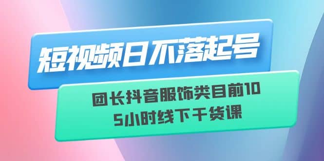 短视频日不落起号【6月11线下课】团长抖音服饰类目前10 5小时线下干货课创富副业网-网创项目资源站-副业项目-创业项目-搞钱项目创富副业网