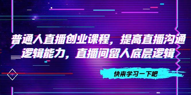 普通人直播创业课程，提高直播沟通逻辑能力，直播间留人底层逻辑（10节）创富副业网-网创项目资源站-副业项目-创业项目-搞钱项目创富副业网
