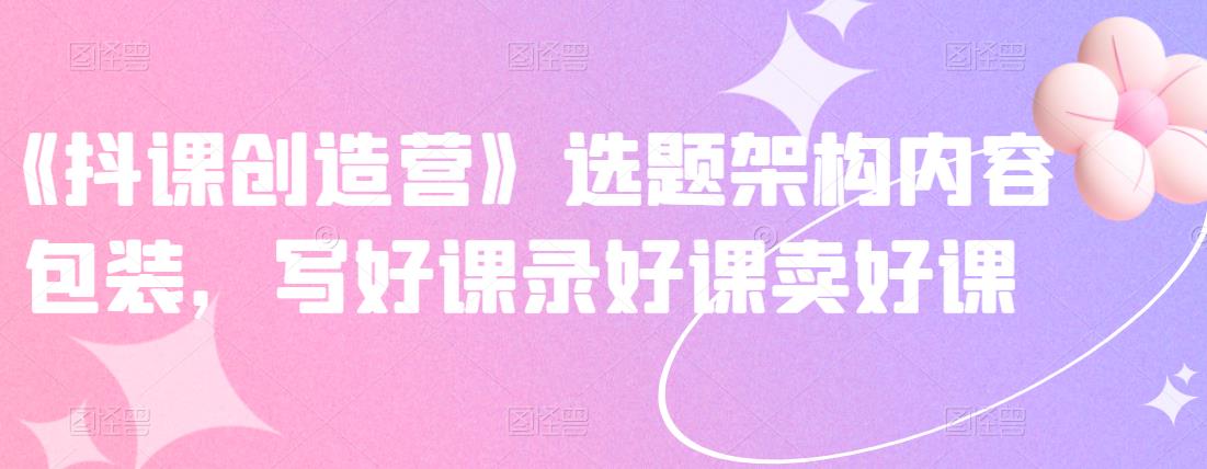《抖课创造营》选题架构内容包装，写好课录好课卖好课创富副业网-网创项目资源站-副业项目-创业项目-搞钱项目创富副业网