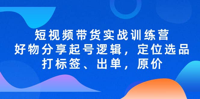 短视频带货实战训练营，好物分享起号逻辑，定位选品打标签、出单，原价创富副业网-网创项目资源站-副业项目-创业项目-搞钱项目创富副业网