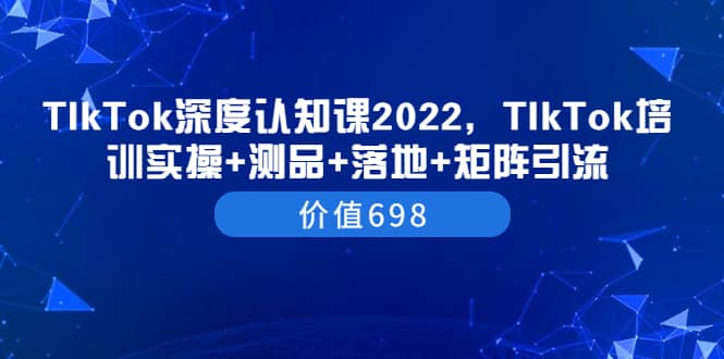 TIkTok深度认知课2022，TIkTok培训实操+测品+落地+矩阵引流（价值698）创富副业网-网创项目资源站-副业项目-创业项目-搞钱项目创富副业网