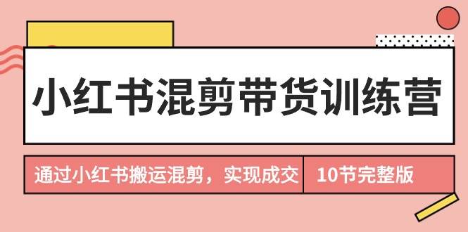 小红书混剪带货训练营，通过小红书搬运混剪，实现成交（10节课完结版）创富副业网-网创项目资源站-副业项目-创业项目-搞钱项目创富副业网