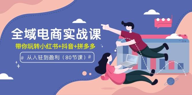全域电商实战课：从入驻到盈利，带你玩转小红书+抖音+拼多多（80节课）创富副业网-网创项目资源站-副业项目-创业项目-搞钱项目创富副业网