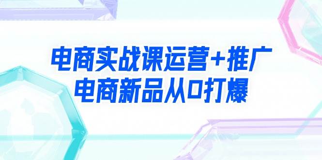 电商实战课运营+推广，电商新品从0打爆（99节视频课）创富副业网-网创项目资源站-副业项目-创业项目-搞钱项目创富副业网