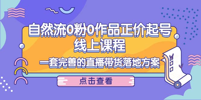 自然流0粉0作品正价起号线上课程：一套完善的直播带货落地方案创富副业网-网创项目资源站-副业项目-创业项目-搞钱项目创富副业网