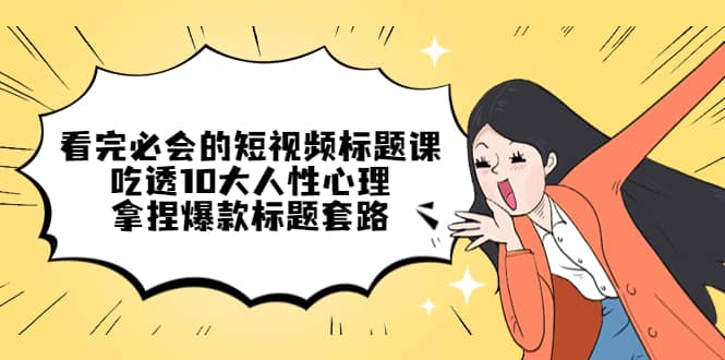 看完必会的短视频标题课，吃透10大人性心理，拿捏爆款标题套路创富副业网-网创项目资源站-副业项目-创业项目-搞钱项目创富副业网