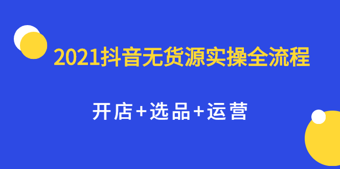 2021抖音无货源实操全流程，开店+选品+运营，全职兼职都可操作创富副业网-网创项目资源站-副业项目-创业项目-搞钱项目创富副业网