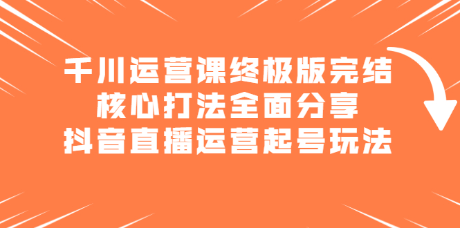 千川运营课终极版完结：核心打法全面分享，抖音直播运营起号玩法创富副业网-网创项目资源站-副业项目-创业项目-搞钱项目创富副业网