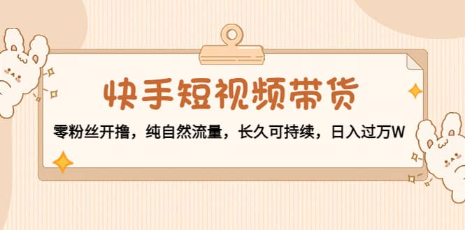 快手短视频带货：零粉丝开撸，纯自然流量，长久可持续创富副业网-网创项目资源站-副业项目-创业项目-搞钱项目创富副业网