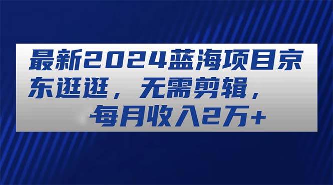最新2024蓝海项目京东逛逛，无需剪辑，每月收入2万+创富副业网-网创项目资源站-副业项目-创业项目-搞钱项目创富副业网