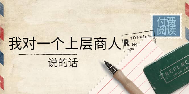 某公众号付费阅读：我对一个上层商人说的话创富副业网-网创项目资源站-副业项目-创业项目-搞钱项目创富副业网