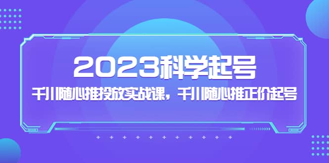 2023科学起号，千川随心推投放实战课，千川随心推正价起号创富副业网-网创项目资源站-副业项目-创业项目-搞钱项目创富副业网