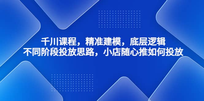 千川课程，精准建模，底层逻辑，不同阶段投放思路，小店随心推如何投放创富副业网-网创项目资源站-副业项目-创业项目-搞钱项目创富副业网