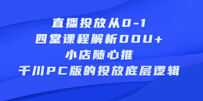 直播投放从0-1，四堂课程解析DOU+、小店随心推、千川PC版的投放底层逻辑创富副业网-网创项目资源站-副业项目-创业项目-搞钱项目创富副业网