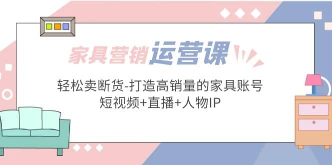 家具营销·运营实战 轻松卖断货-打造高销量的家具账号(短视频+直播+人物IP)创富副业网-网创项目资源站-副业项目-创业项目-搞钱项目创富副业网