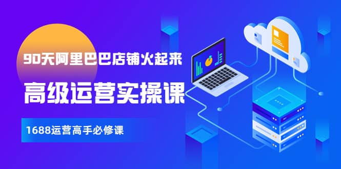 【90天阿里巴巴店铺火起来】高级运营实操课，1688运营高手必修课创富副业网-网创项目资源站-副业项目-创业项目-搞钱项目创富副业网