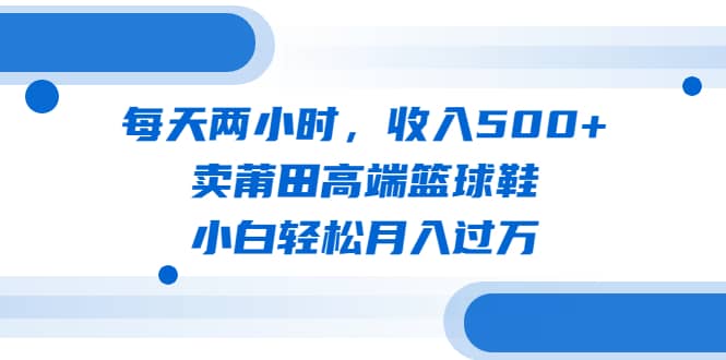 每天两小时，收入500+，卖莆田高端篮球鞋，小白轻松月入过万（教程+素材）创富副业网-网创项目资源站-副业项目-创业项目-搞钱项目创富副业网