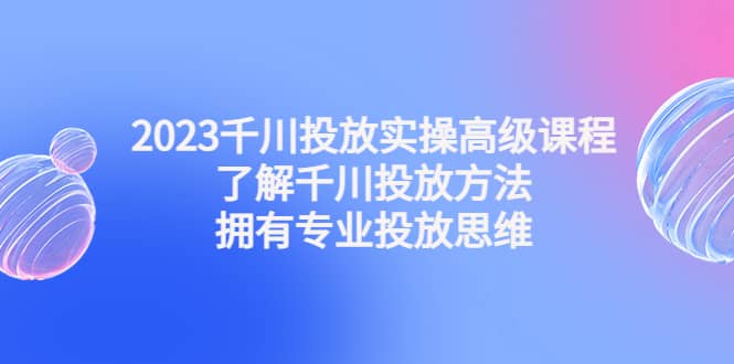 2023千川投放实操高级课程：了解千川投放方法，拥有专业投放思维创富副业网-网创项目资源站-副业项目-创业项目-搞钱项目创富副业网