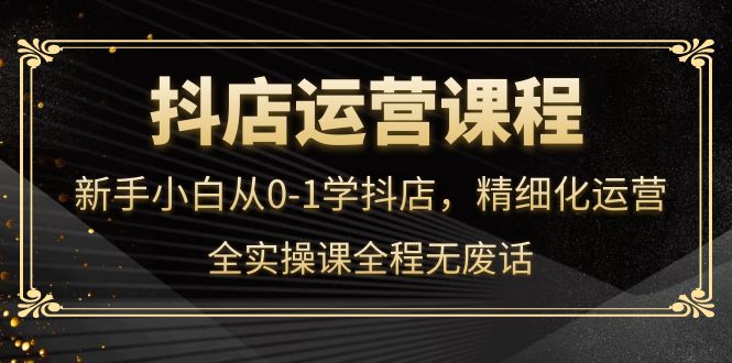 抖店运营，新手小白从0-1学抖店，精细化运营，全实操课全程无废话创富副业网-网创项目资源站-副业项目-创业项目-搞钱项目创富副业网