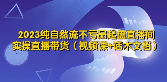2023纯自然流不亏品起盘直播间，实操直播带货（视频课+话术文档）创富副业网-网创项目资源站-副业项目-创业项目-搞钱项目创富副业网