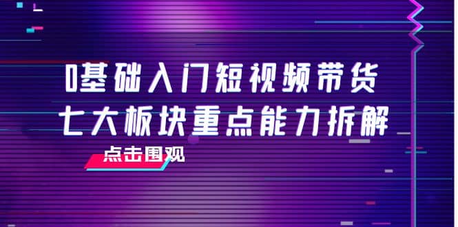 0基础入门短视频带货，七大板块重点能力拆解，7节精品课4小时干货创富副业网-网创项目资源站-副业项目-创业项目-搞钱项目创富副业网