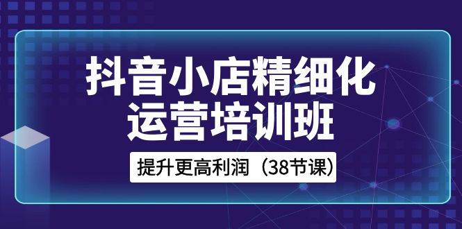 抖音小店-精细化运营培训班，提升更高利润（38节课）创富副业网-网创项目资源站-副业项目-创业项目-搞钱项目创富副业网