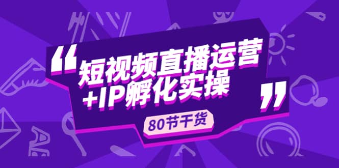短视频直播运营+IP孵化实战：80节干货实操分享创富副业网-网创项目资源站-副业项目-创业项目-搞钱项目创富副业网