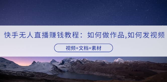 快手无人直播赚钱教程：如何做作品+发视频（视频+文档+素材）创富副业网-网创项目资源站-副业项目-创业项目-搞钱项目创富副业网
