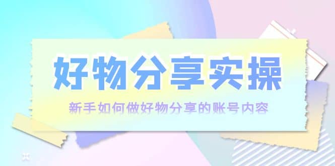好物分享实操：新手如何做好物分享的账号内容，实操教学创富副业网-网创项目资源站-副业项目-创业项目-搞钱项目创富副业网
