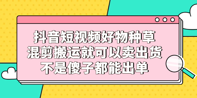 抖音短视频好物种草，混剪搬运就可以卖出货，不是傻子都能出单创富副业网-网创项目资源站-副业项目-创业项目-搞钱项目创富副业网