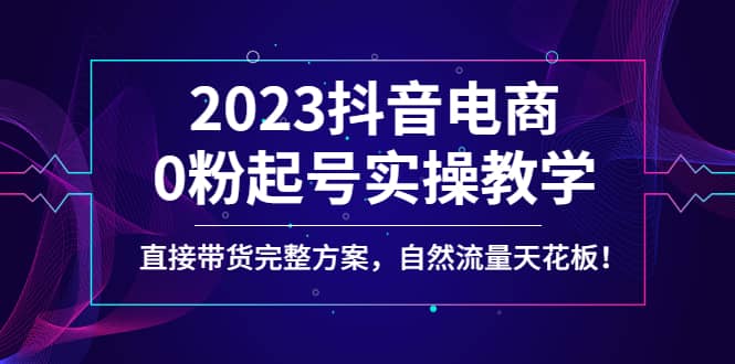 2023抖音电商0粉起号实操教学，直接带货完整方案，自然流量天花板创富副业网-网创项目资源站-副业项目-创业项目-搞钱项目创富副业网