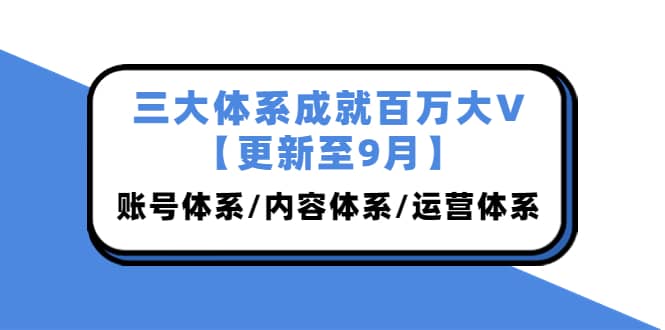 三大体系成就百万大V【更新至9月】，账号体系/内容体系/运营体系 (26节课)创富副业网-网创项目资源站-副业项目-创业项目-搞钱项目创富副业网