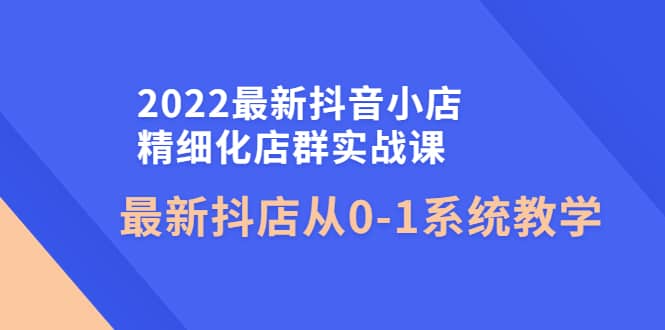 2022最新抖音小店精细化店群实战课，最新抖店从0-1系统教学创富副业网-网创项目资源站-副业项目-创业项目-搞钱项目创富副业网