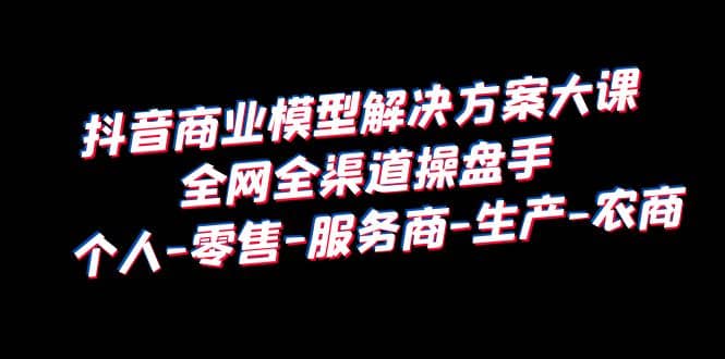 抖音商业 模型解决方案大课 全网全渠道操盘手 个人-零售-服务商-生产-农商创富副业网-网创项目资源站-副业项目-创业项目-搞钱项目创富副业网
