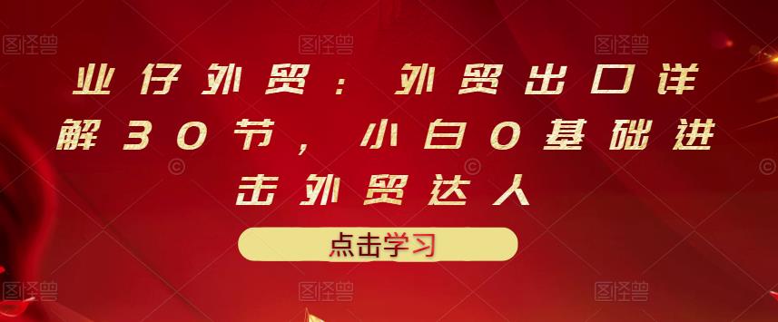 业仔外贸：外贸出口详解30节，小白0基础进击外贸达人 价值666元创富副业网-网创项目资源站-副业项目-创业项目-搞钱项目创富副业网