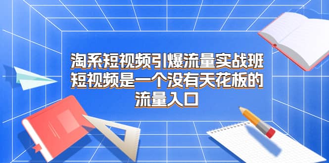 淘系短视频引爆流量实战班，短视频是一个没有天花板的流量入口创富副业网-网创项目资源站-副业项目-创业项目-搞钱项目创富副业网