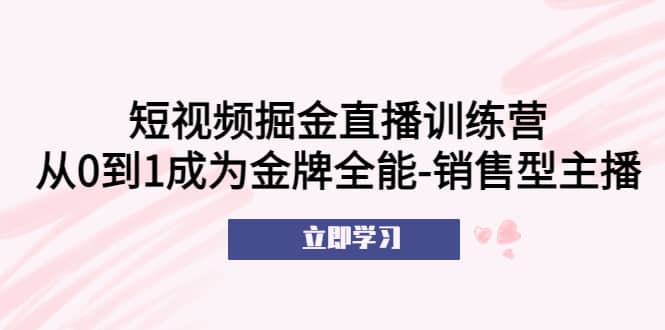 短视频掘金直播训练营：从0到1成为金牌全能-销售型主播创富副业网-网创项目资源站-副业项目-创业项目-搞钱项目创富副业网