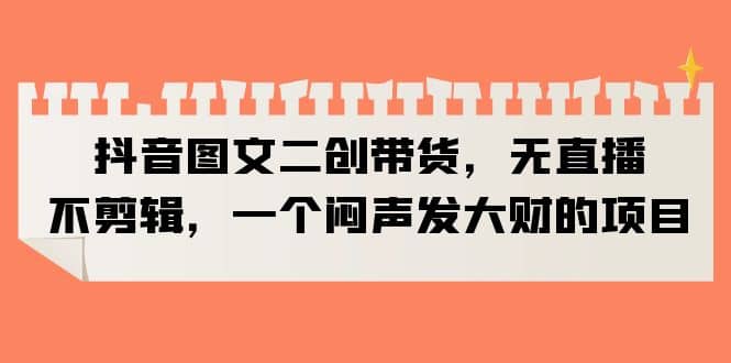 抖音图文二创带货，无直播，不剪辑，一个闷声发大财的项目创富副业网-网创项目资源站-副业项目-创业项目-搞钱项目创富副业网