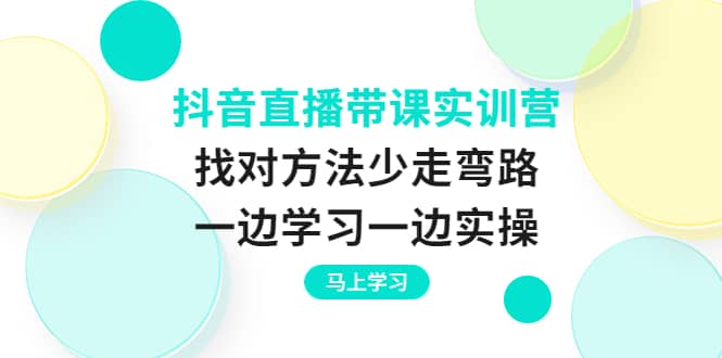 抖音直播带课实训营：找对方法少走弯路，一边学习一边实操创富副业网-网创项目资源站-副业项目-创业项目-搞钱项目创富副业网