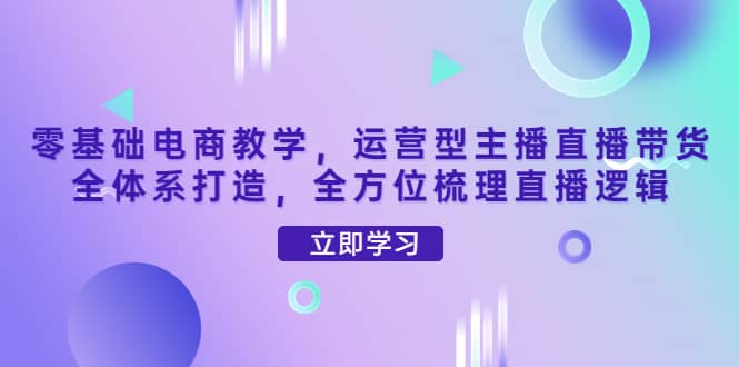零基础电商教学，运营型主播直播带货全体系打造，全方位梳理直播逻辑创富副业网-网创项目资源站-副业项目-创业项目-搞钱项目创富副业网
