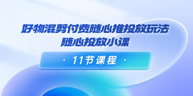好物混剪付费随心推投放玩法，随心投放小课（11节课程）创富副业网-网创项目资源站-副业项目-创业项目-搞钱项目创富副业网