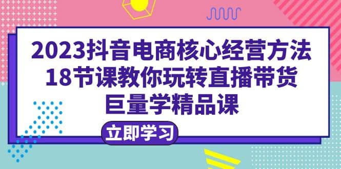 2023抖音电商核心经营方法：18节课教你玩转直播带货，巨量学精品课创富副业网-网创项目资源站-副业项目-创业项目-搞钱项目创富副业网